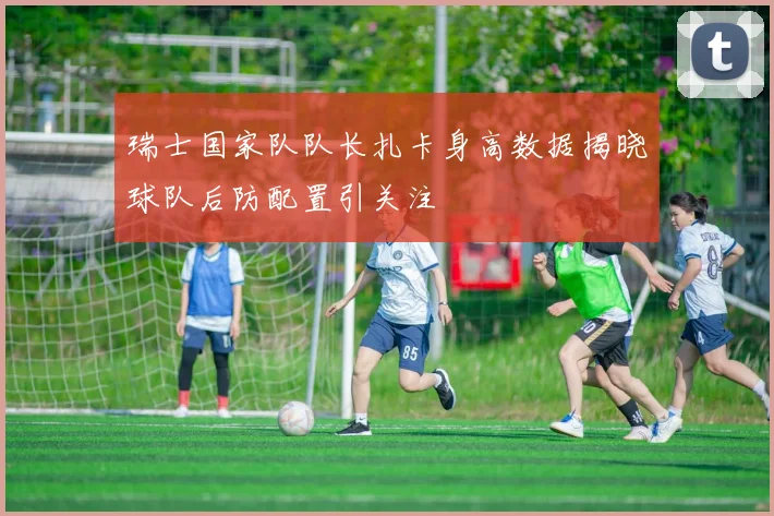 瑞士国家队队长扎卡身高数据揭晓球队后防配置引关注