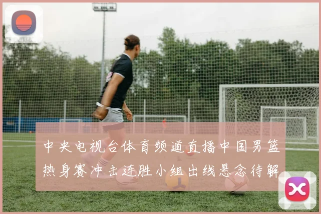 中央电视台体育频道直播中国男篮热身赛冲击连胜小组出线悬念待解