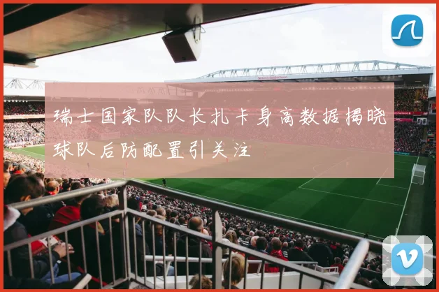 瑞士国家队队长扎卡身高数据揭晓球队后防配置引关注
