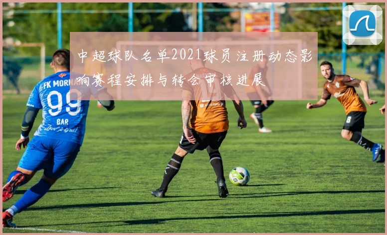 中超球队名单2021球员注册动态影响赛程安排与转会审核进展