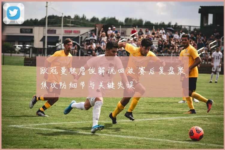 欧冠曼联詹俊解说回放 赛后复盘聚焦攻防细节与关键失误