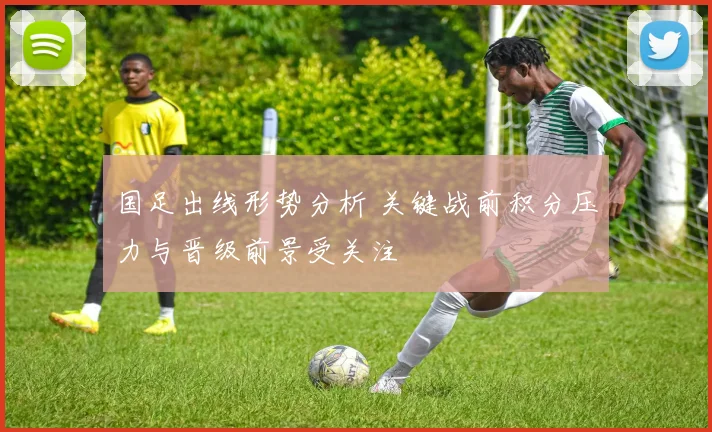 国足出线形势分析 关键战前积分压力与晋级前景受关注