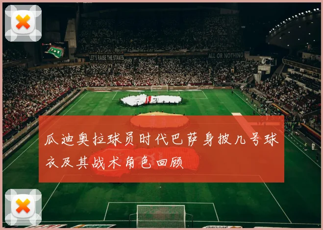 瓜迪奥拉球员时代巴萨身披几号球衣及其战术角色回顾