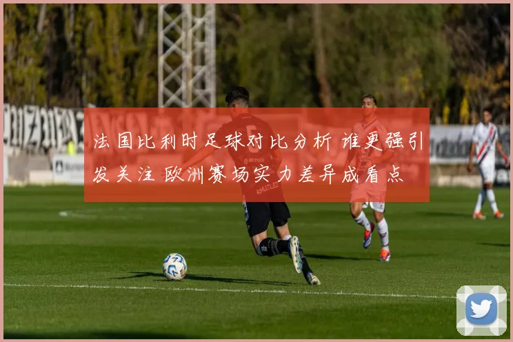 法国比利时足球对比分析 谁更强引发关注 欧洲赛场实力差异成看点