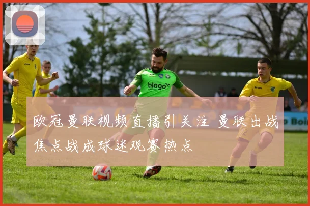 欧冠曼联视频直播引关注 曼联出战焦点战成球迷观赛热点