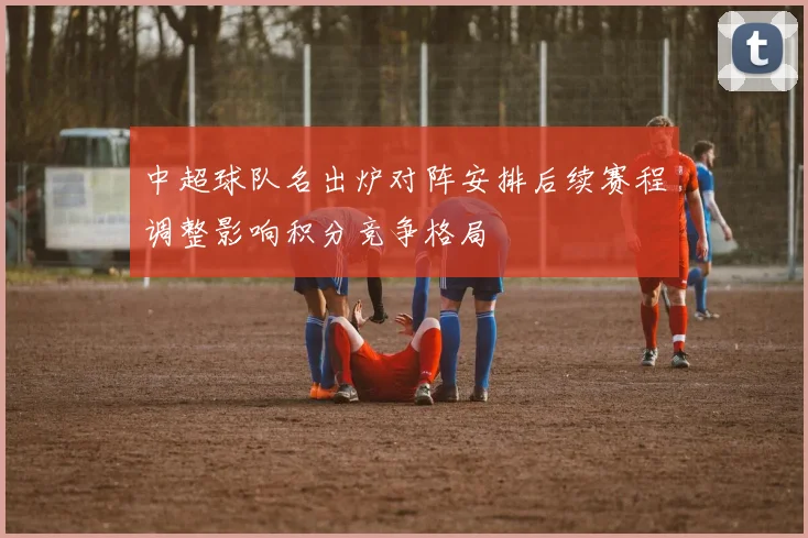 中超球队名出炉对阵安排后续赛程调整影响积分竞争格局