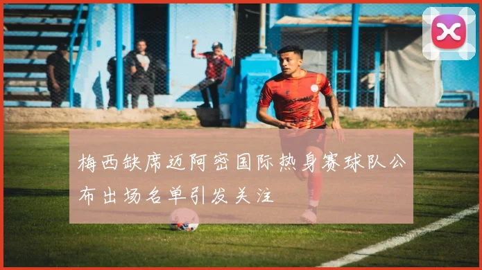 梅西缺席迈阿密国际热身赛球队公布出场名单引发关注