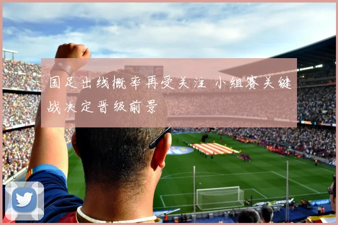 国足出线概率再受关注 小组赛关键战决定晋级前景