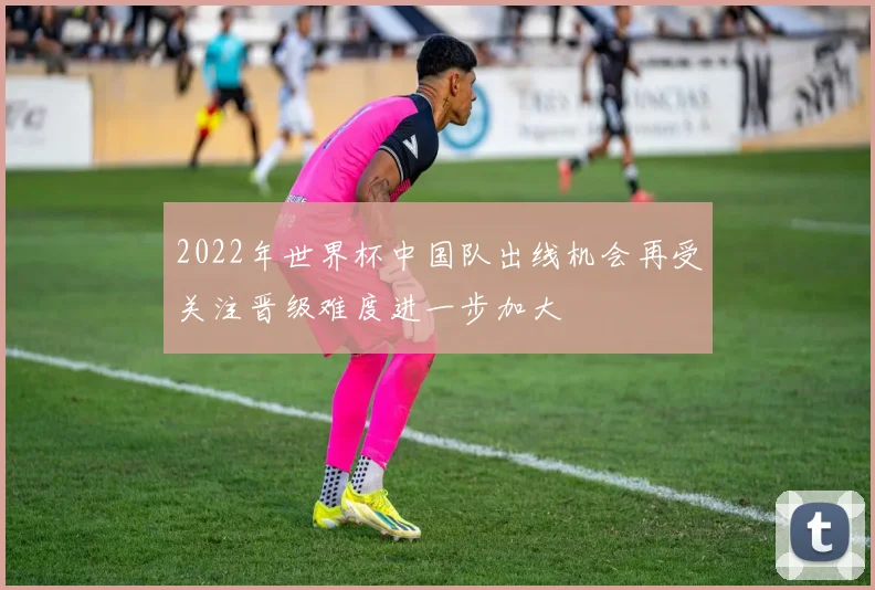 2022年世界杯中国队出线机会再受关注晋级难度进一步加大
