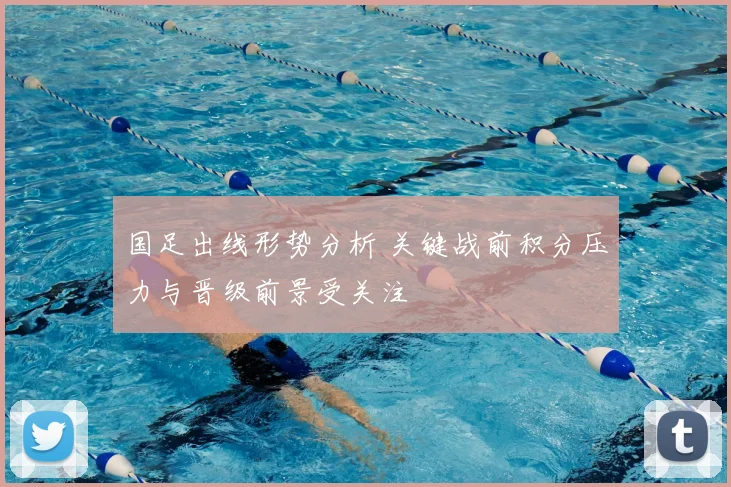 国足出线形势分析 关键战前积分压力与晋级前景受关注