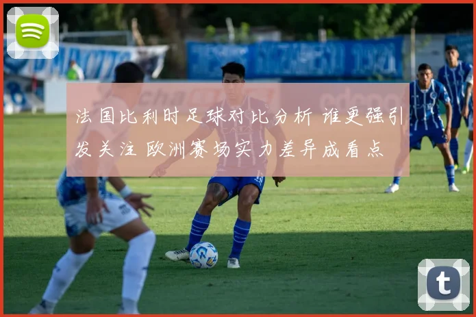 法国比利时足球对比分析 谁更强引发关注 欧洲赛场实力差异成看点