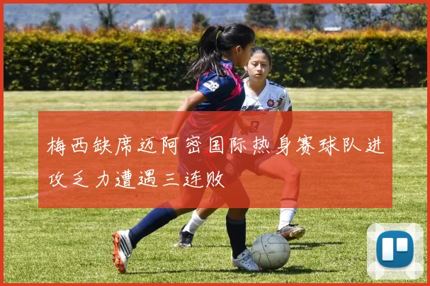 梅西缺席迈阿密国际热身赛球队进攻乏力遭遇三连败