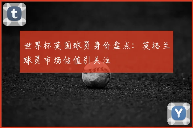 世界杯英国球员身价盘点：英格兰球员市场估值引关注