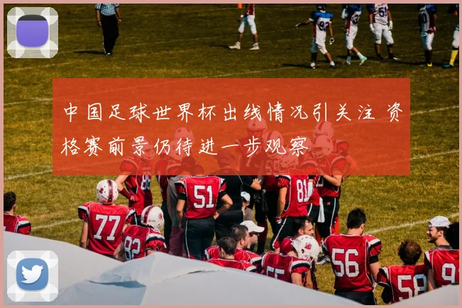 中国足球世界杯出线情况引关注 资格赛前景仍待进一步观察