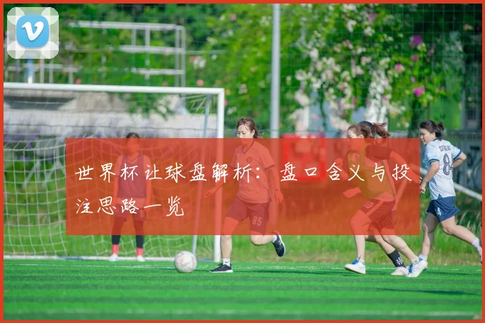 世界杯让球盘解析：盘口含义与投注思路一览