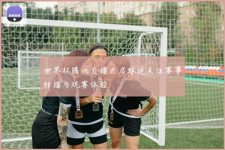 世界杯腾讯直播开启球迷关注赛事转播与观赛体验