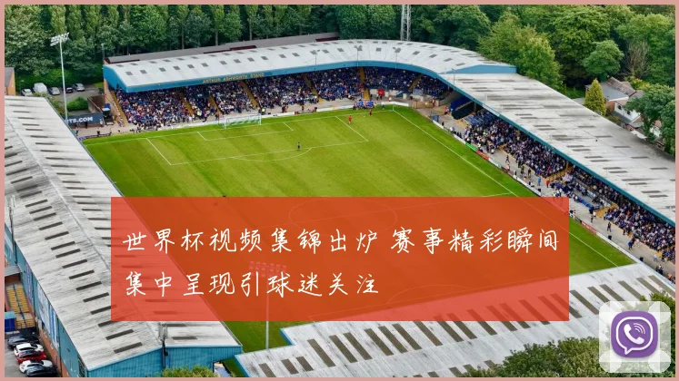 世界杯视频集锦出炉 赛事精彩瞬间集中呈现引球迷关注