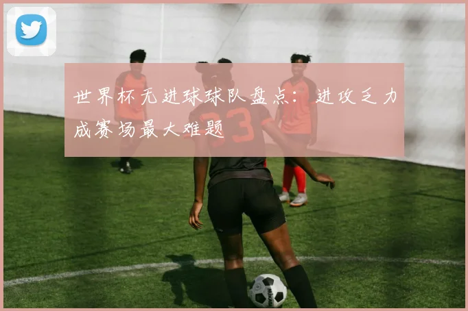 世界杯无进球球队盘点：进攻乏力成赛场最大难题