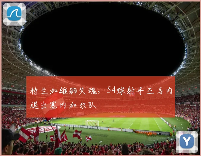 特兰加雄狮失魂,54球射手王马内退出塞内加尔队