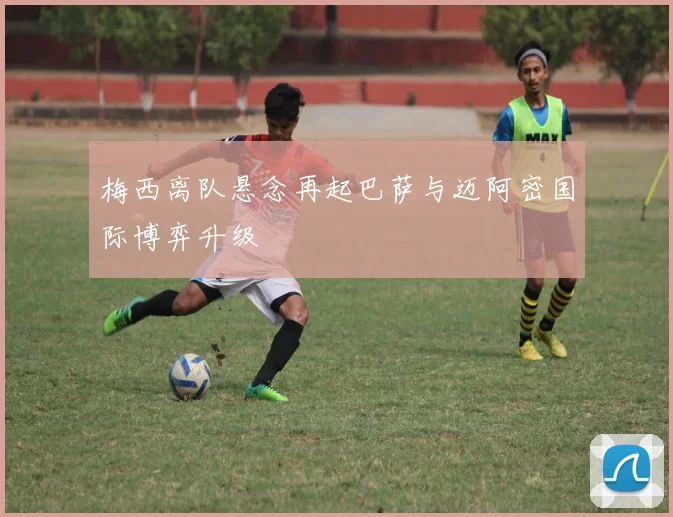 梅西离队悬念再起巴萨与迈阿密国际博弈升级