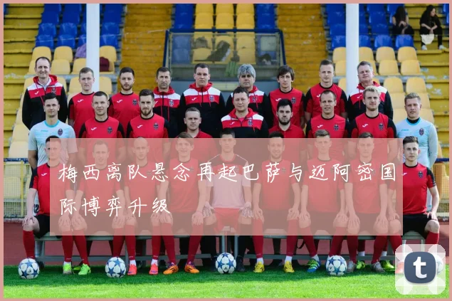 梅西离队悬念再起巴萨与迈阿密国际博弈升级