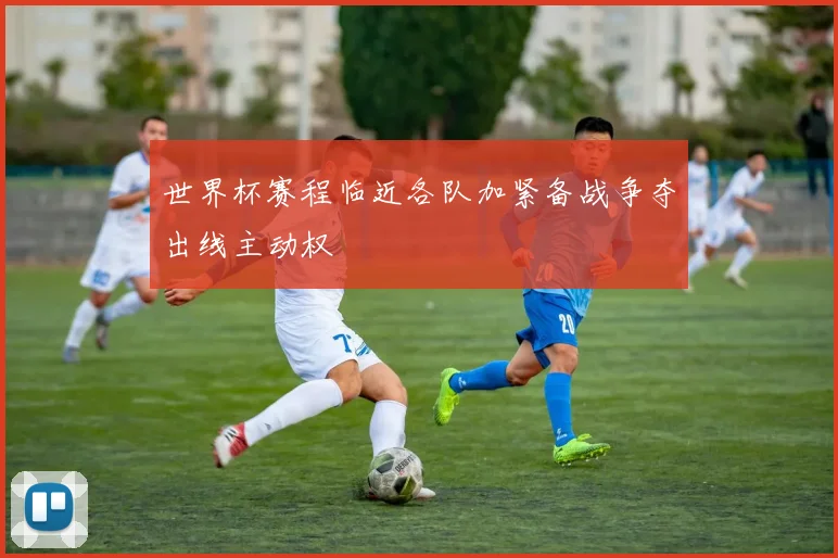 世界杯赛程临近各队加紧备战争夺出线主动权