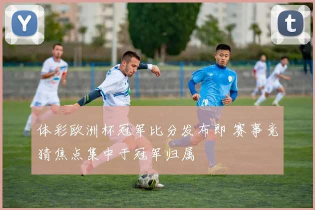 体彩欧洲杯冠军比分发布即 赛事竞猜焦点集中于冠军归属